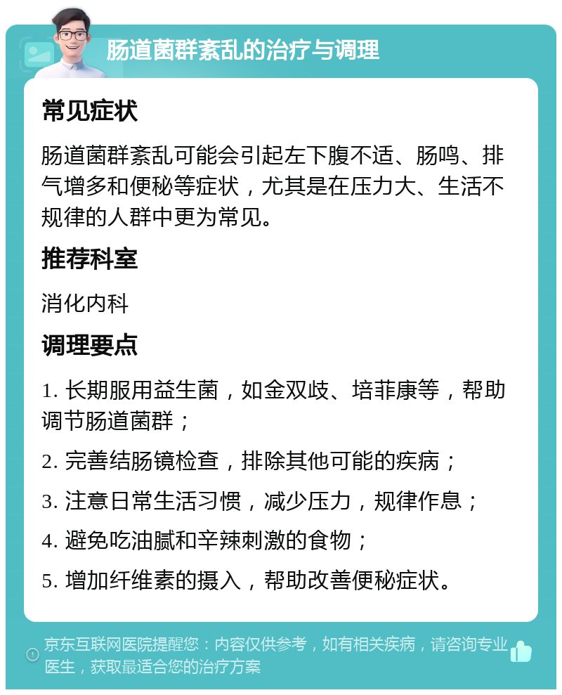 肠道菌群紊乱的治疗与调理 常见症状 肠道菌群紊乱可能会引起左下腹不适、肠鸣、排气增多和便秘等症状，尤其是在压力大、生活不规律的人群中更为常见。 推荐科室 消化内科 调理要点 1. 长期服用益生菌，如金双歧、培菲康等，帮助调节肠道菌群； 2. 完善结肠镜检查，排除其他可能的疾病； 3. 注意日常生活习惯，减少压力，规律作息； 4. 避免吃油腻和辛辣刺激的食物； 5. 增加纤维素的摄入，帮助改善便秘症状。