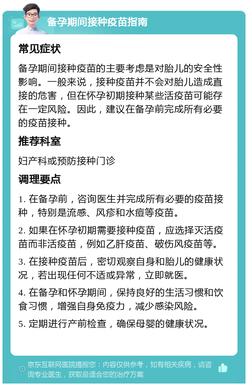 备孕期间接种疫苗指南 常见症状 备孕期间接种疫苗的主要考虑是对胎儿的安全性影响。一般来说，接种疫苗并不会对胎儿造成直接的危害，但在怀孕初期接种某些活疫苗可能存在一定风险。因此，建议在备孕前完成所有必要的疫苗接种。 推荐科室 妇产科或预防接种门诊 调理要点 1. 在备孕前，咨询医生并完成所有必要的疫苗接种，特别是流感、风疹和水痘等疫苗。 2. 如果在怀孕初期需要接种疫苗，应选择灭活疫苗而非活疫苗，例如乙肝疫苗、破伤风疫苗等。 3. 在接种疫苗后，密切观察自身和胎儿的健康状况，若出现任何不适或异常，立即就医。 4. 在备孕和怀孕期间，保持良好的生活习惯和饮食习惯，增强自身免疫力，减少感染风险。 5. 定期进行产前检查，确保母婴的健康状况。