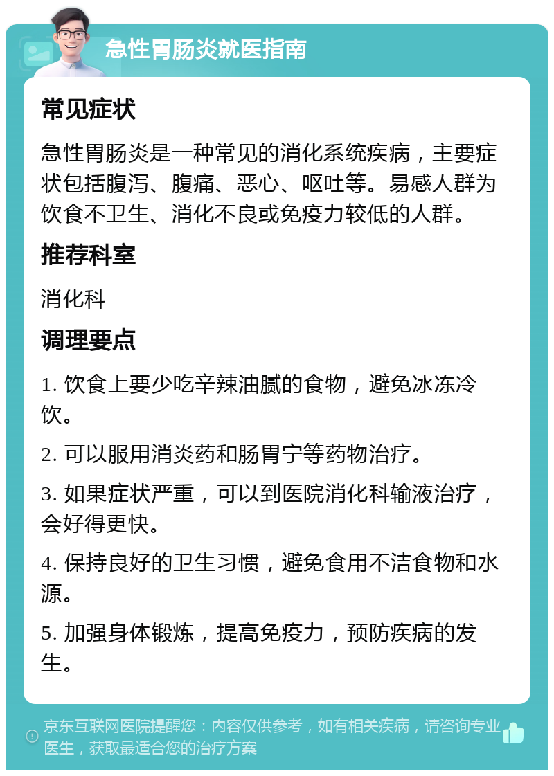 急性胃肠炎就医指南 常见症状 急性胃肠炎是一种常见的消化系统疾病，主要症状包括腹泻、腹痛、恶心、呕吐等。易感人群为饮食不卫生、消化不良或免疫力较低的人群。 推荐科室 消化科 调理要点 1. 饮食上要少吃辛辣油腻的食物，避免冰冻冷饮。 2. 可以服用消炎药和肠胃宁等药物治疗。 3. 如果症状严重，可以到医院消化科输液治疗，会好得更快。 4. 保持良好的卫生习惯，避免食用不洁食物和水源。 5. 加强身体锻炼，提高免疫力，预防疾病的发生。