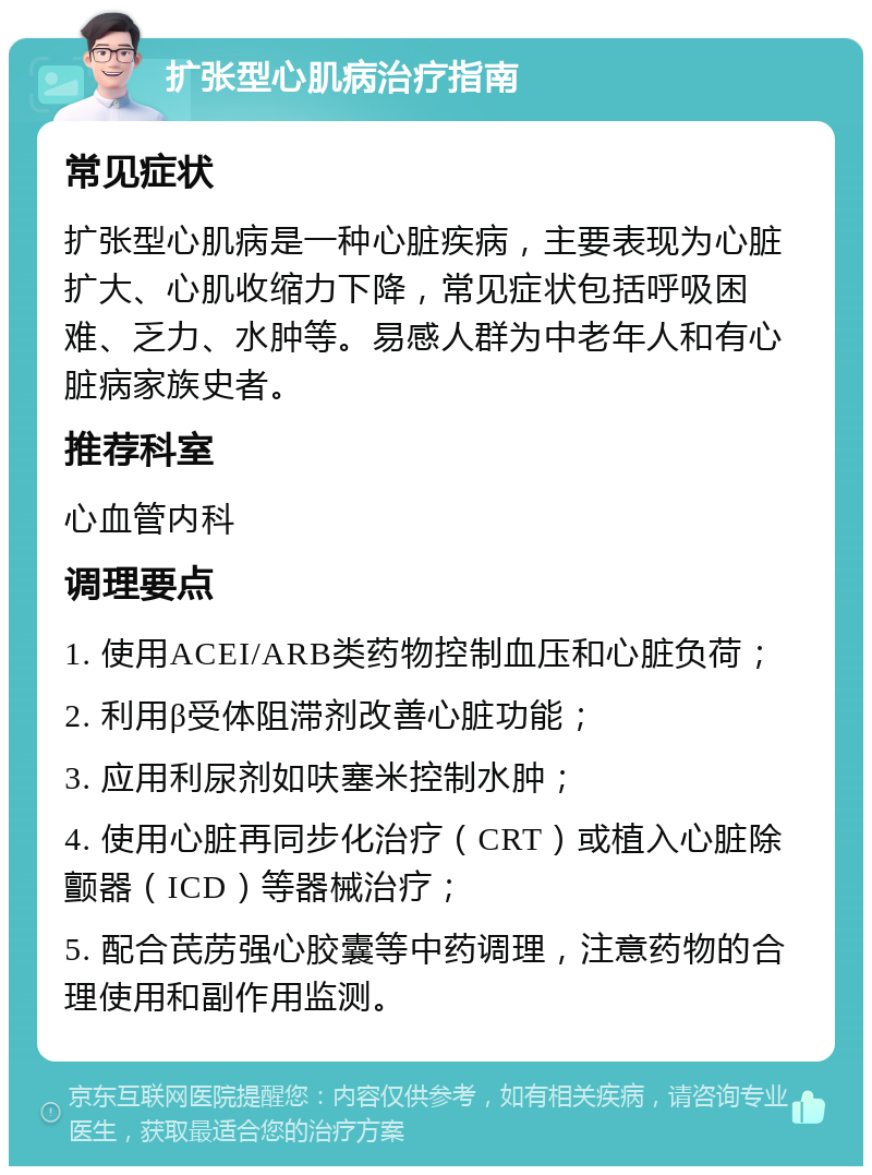 扩张型心肌病治疗指南 常见症状 扩张型心肌病是一种心脏疾病，主要表现为心脏扩大、心肌收缩力下降，常见症状包括呼吸困难、乏力、水肿等。易感人群为中老年人和有心脏病家族史者。 推荐科室 心血管内科 调理要点 1. 使用ACEI/ARB类药物控制血压和心脏负荷； 2. 利用β受体阻滞剂改善心脏功能； 3. 应用利尿剂如呋塞米控制水肿； 4. 使用心脏再同步化治疗（CRT）或植入心脏除颤器（ICD）等器械治疗； 5. 配合芪苈强心胶囊等中药调理，注意药物的合理使用和副作用监测。