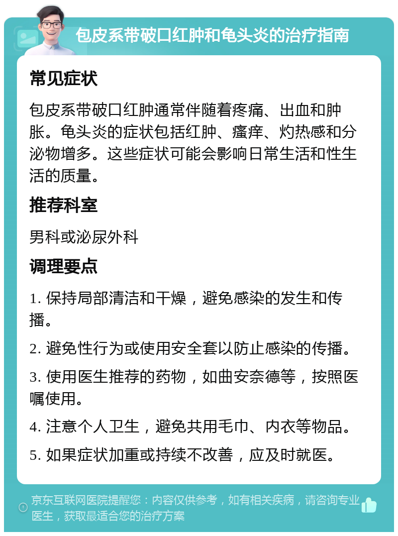 包皮系带破口红肿和龟头炎的治疗指南 常见症状 包皮系带破口红肿通常伴随着疼痛、出血和肿胀。龟头炎的症状包括红肿、瘙痒、灼热感和分泌物增多。这些症状可能会影响日常生活和性生活的质量。 推荐科室 男科或泌尿外科 调理要点 1. 保持局部清洁和干燥，避免感染的发生和传播。 2. 避免性行为或使用安全套以防止感染的传播。 3. 使用医生推荐的药物，如曲安奈德等，按照医嘱使用。 4. 注意个人卫生，避免共用毛巾、内衣等物品。 5. 如果症状加重或持续不改善，应及时就医。