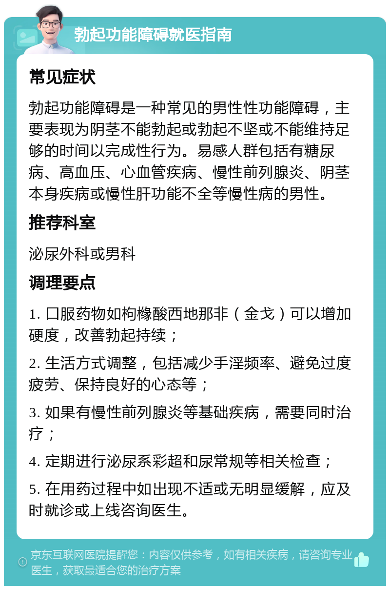 勃起功能障碍就医指南 常见症状 勃起功能障碍是一种常见的男性性功能障碍，主要表现为阴茎不能勃起或勃起不坚或不能维持足够的时间以完成性行为。易感人群包括有糖尿病、高血压、心血管疾病、慢性前列腺炎、阴茎本身疾病或慢性肝功能不全等慢性病的男性。 推荐科室 泌尿外科或男科 调理要点 1. 口服药物如枸橼酸西地那非（金戈）可以增加硬度，改善勃起持续； 2. 生活方式调整，包括减少手淫频率、避免过度疲劳、保持良好的心态等； 3. 如果有慢性前列腺炎等基础疾病，需要同时治疗； 4. 定期进行泌尿系彩超和尿常规等相关检查； 5. 在用药过程中如出现不适或无明显缓解，应及时就诊或上线咨询医生。