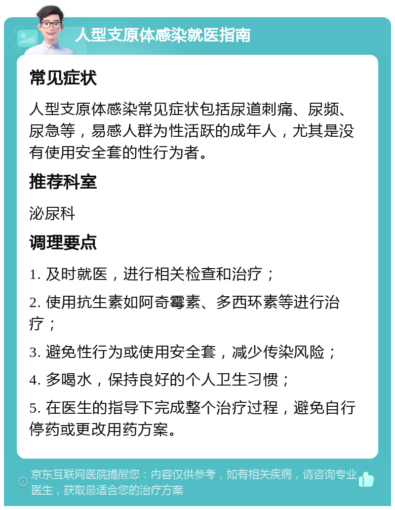 人型支原体感染就医指南 常见症状 人型支原体感染常见症状包括尿道刺痛、尿频、尿急等，易感人群为性活跃的成年人，尤其是没有使用安全套的性行为者。 推荐科室 泌尿科 调理要点 1. 及时就医，进行相关检查和治疗； 2. 使用抗生素如阿奇霉素、多西环素等进行治疗； 3. 避免性行为或使用安全套，减少传染风险； 4. 多喝水，保持良好的个人卫生习惯； 5. 在医生的指导下完成整个治疗过程，避免自行停药或更改用药方案。