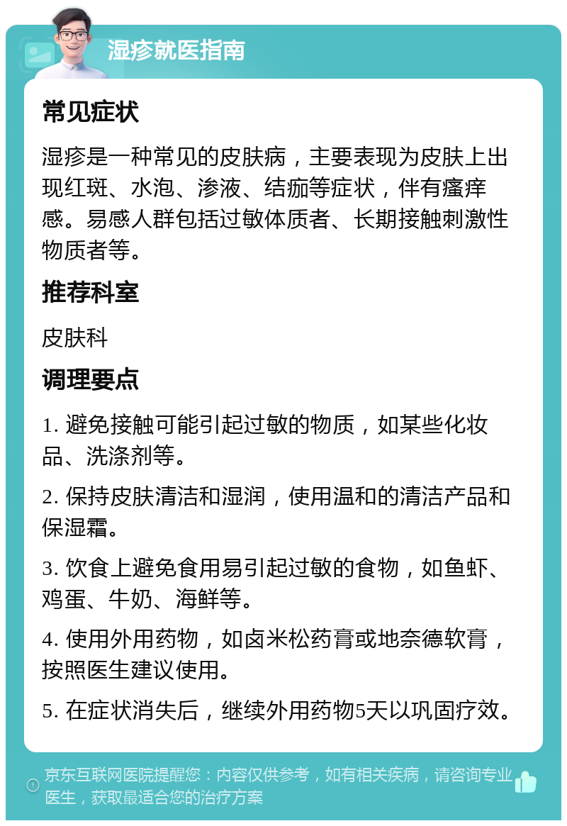 湿疹就医指南 常见症状 湿疹是一种常见的皮肤病，主要表现为皮肤上出现红斑、水泡、渗液、结痂等症状，伴有瘙痒感。易感人群包括过敏体质者、长期接触刺激性物质者等。 推荐科室 皮肤科 调理要点 1. 避免接触可能引起过敏的物质，如某些化妆品、洗涤剂等。 2. 保持皮肤清洁和湿润，使用温和的清洁产品和保湿霜。 3. 饮食上避免食用易引起过敏的食物，如鱼虾、鸡蛋、牛奶、海鲜等。 4. 使用外用药物，如卤米松药膏或地奈德软膏，按照医生建议使用。 5. 在症状消失后，继续外用药物5天以巩固疗效。