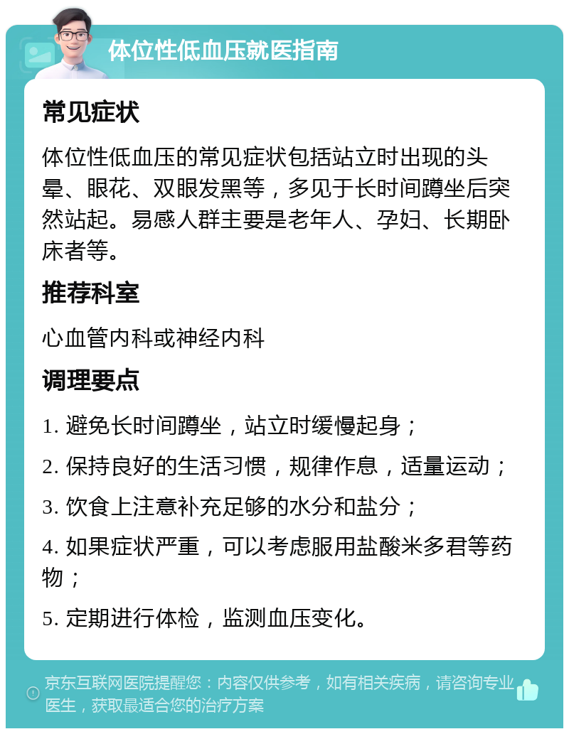 体位性低血压就医指南 常见症状 体位性低血压的常见症状包括站立时出现的头晕、眼花、双眼发黑等，多见于长时间蹲坐后突然站起。易感人群主要是老年人、孕妇、长期卧床者等。 推荐科室 心血管内科或神经内科 调理要点 1. 避免长时间蹲坐，站立时缓慢起身； 2. 保持良好的生活习惯，规律作息，适量运动； 3. 饮食上注意补充足够的水分和盐分； 4. 如果症状严重，可以考虑服用盐酸米多君等药物； 5. 定期进行体检，监测血压变化。