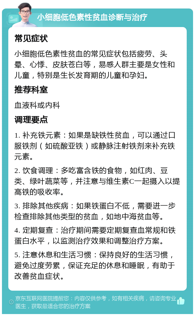 小细胞低色素性贫血诊断与治疗 常见症状 小细胞低色素性贫血的常见症状包括疲劳、头晕、心悸、皮肤苍白等，易感人群主要是女性和儿童，特别是生长发育期的儿童和孕妇。 推荐科室 血液科或内科 调理要点 1. 补充铁元素：如果是缺铁性贫血，可以通过口服铁剂（如硫酸亚铁）或静脉注射铁剂来补充铁元素。 2. 饮食调理：多吃富含铁的食物，如红肉、豆类、绿叶蔬菜等，并注意与维生素C一起摄入以提高铁的吸收率。 3. 排除其他疾病：如果铁蛋白不低，需要进一步检查排除其他类型的贫血，如地中海贫血等。 4. 定期复查：治疗期间需要定期复查血常规和铁蛋白水平，以监测治疗效果和调整治疗方案。 5. 注意休息和生活习惯：保持良好的生活习惯，避免过度劳累，保证充足的休息和睡眠，有助于改善贫血症状。