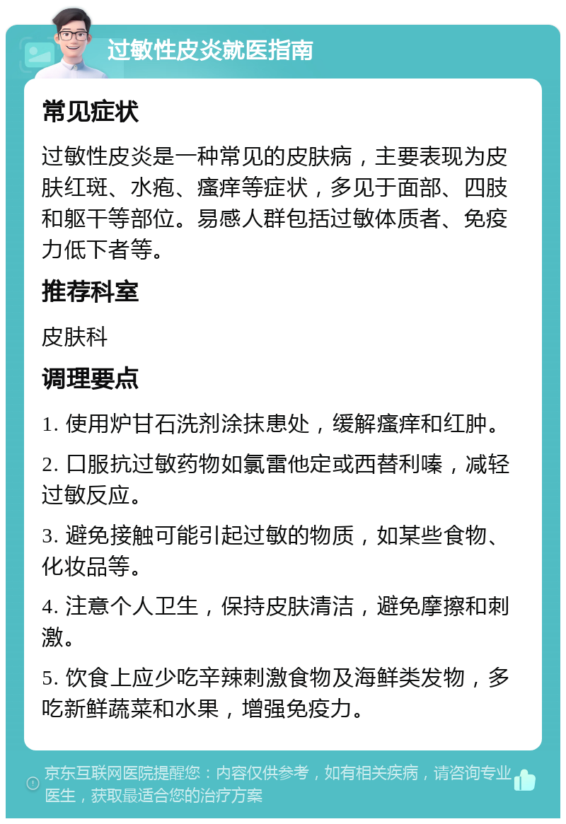 过敏性皮炎就医指南 常见症状 过敏性皮炎是一种常见的皮肤病，主要表现为皮肤红斑、水疱、瘙痒等症状，多见于面部、四肢和躯干等部位。易感人群包括过敏体质者、免疫力低下者等。 推荐科室 皮肤科 调理要点 1. 使用炉甘石洗剂涂抹患处，缓解瘙痒和红肿。 2. 口服抗过敏药物如氯雷他定或西替利嗪，减轻过敏反应。 3. 避免接触可能引起过敏的物质，如某些食物、化妆品等。 4. 注意个人卫生，保持皮肤清洁，避免摩擦和刺激。 5. 饮食上应少吃辛辣刺激食物及海鲜类发物，多吃新鲜蔬菜和水果，增强免疫力。