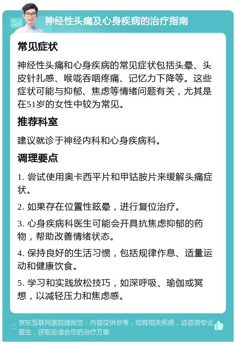 神经性头痛及心身疾病的治疗指南 常见症状 神经性头痛和心身疾病的常见症状包括头晕、头皮针扎感、喉咙吞咽疼痛、记忆力下降等。这些症状可能与抑郁、焦虑等情绪问题有关，尤其是在51岁的女性中较为常见。 推荐科室 建议就诊于神经内科和心身疾病科。 调理要点 1. 尝试使用奥卡西平片和甲钴胺片来缓解头痛症状。 2. 如果存在位置性眩晕，进行复位治疗。 3. 心身疾病科医生可能会开具抗焦虑抑郁的药物，帮助改善情绪状态。 4. 保持良好的生活习惯，包括规律作息、适量运动和健康饮食。 5. 学习和实践放松技巧，如深呼吸、瑜伽或冥想，以减轻压力和焦虑感。