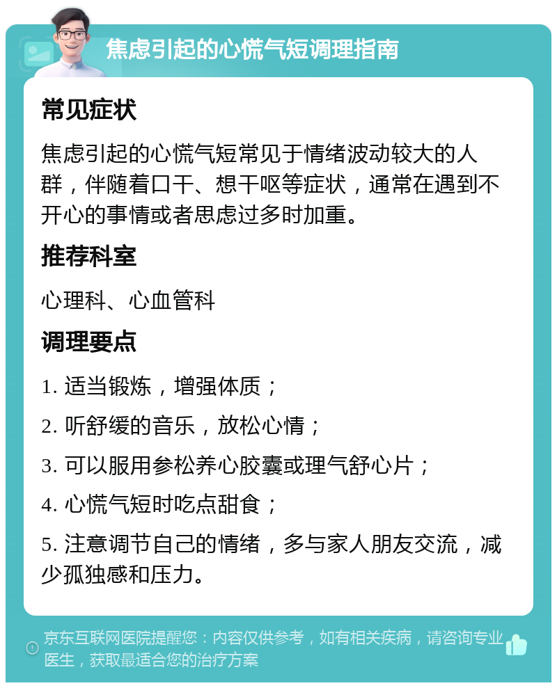 焦虑引起的心慌气短调理指南 常见症状 焦虑引起的心慌气短常见于情绪波动较大的人群，伴随着口干、想干呕等症状，通常在遇到不开心的事情或者思虑过多时加重。 推荐科室 心理科、心血管科 调理要点 1. 适当锻炼，增强体质； 2. 听舒缓的音乐，放松心情； 3. 可以服用参松养心胶囊或理气舒心片； 4. 心慌气短时吃点甜食； 5. 注意调节自己的情绪，多与家人朋友交流，减少孤独感和压力。