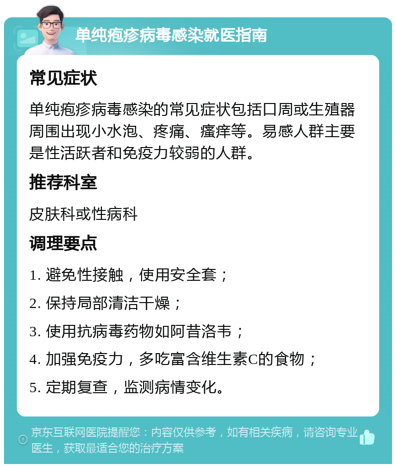 单纯疱疹病毒感染就医指南 常见症状 单纯疱疹病毒感染的常见症状包括口周或生殖器周围出现小水泡、疼痛、瘙痒等。易感人群主要是性活跃者和免疫力较弱的人群。 推荐科室 皮肤科或性病科 调理要点 1. 避免性接触，使用安全套； 2. 保持局部清洁干燥； 3. 使用抗病毒药物如阿昔洛韦； 4. 加强免疫力，多吃富含维生素C的食物； 5. 定期复查，监测病情变化。