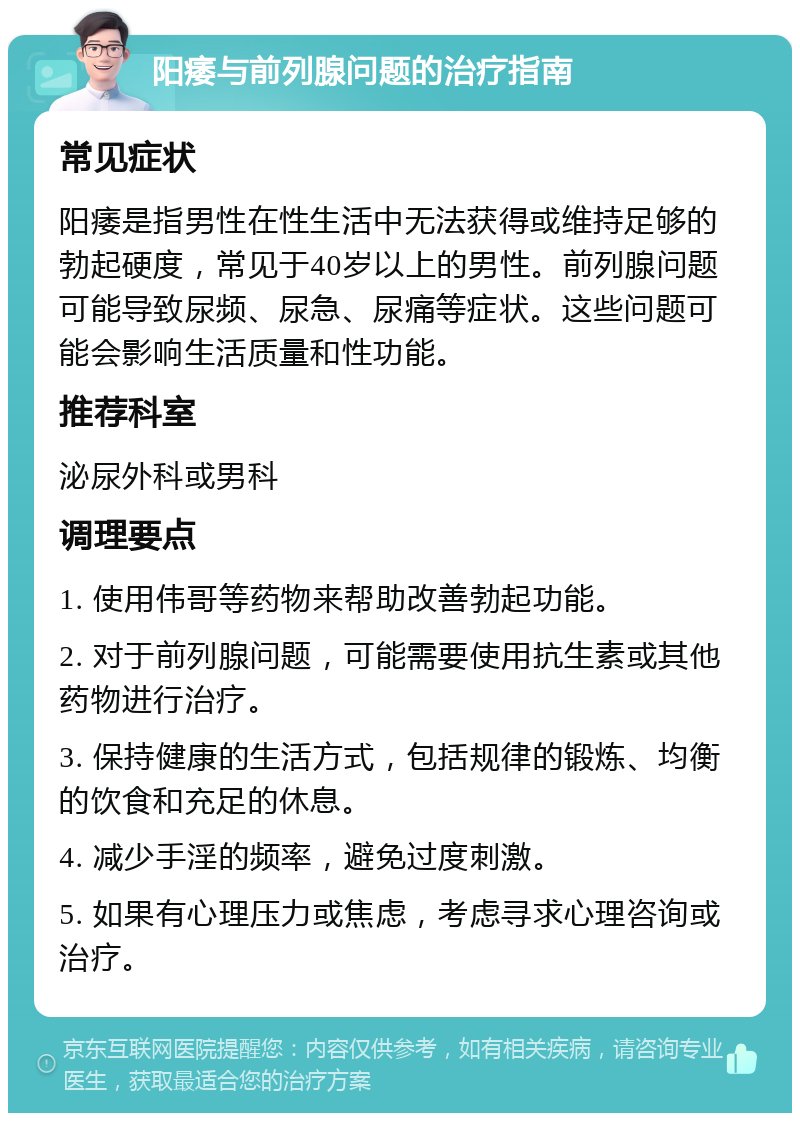 阳痿与前列腺问题的治疗指南 常见症状 阳痿是指男性在性生活中无法获得或维持足够的勃起硬度，常见于40岁以上的男性。前列腺问题可能导致尿频、尿急、尿痛等症状。这些问题可能会影响生活质量和性功能。 推荐科室 泌尿外科或男科 调理要点 1. 使用伟哥等药物来帮助改善勃起功能。 2. 对于前列腺问题，可能需要使用抗生素或其他药物进行治疗。 3. 保持健康的生活方式，包括规律的锻炼、均衡的饮食和充足的休息。 4. 减少手淫的频率，避免过度刺激。 5. 如果有心理压力或焦虑，考虑寻求心理咨询或治疗。