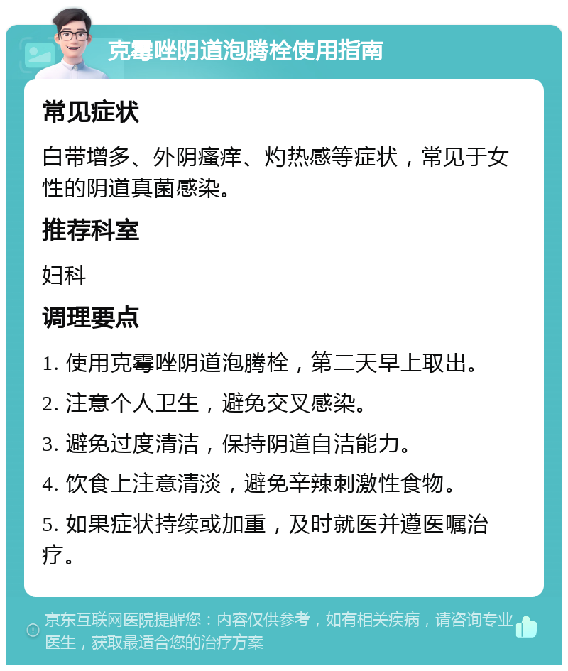 克霉唑阴道泡腾栓使用指南 常见症状 白带增多、外阴瘙痒、灼热感等症状，常见于女性的阴道真菌感染。 推荐科室 妇科 调理要点 1. 使用克霉唑阴道泡腾栓，第二天早上取出。 2. 注意个人卫生，避免交叉感染。 3. 避免过度清洁，保持阴道自洁能力。 4. 饮食上注意清淡，避免辛辣刺激性食物。 5. 如果症状持续或加重，及时就医并遵医嘱治疗。