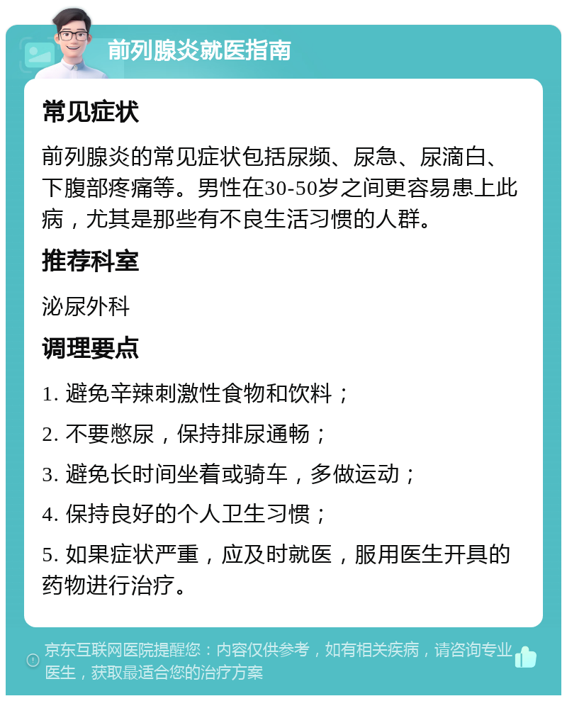 前列腺炎就医指南 常见症状 前列腺炎的常见症状包括尿频、尿急、尿滴白、下腹部疼痛等。男性在30-50岁之间更容易患上此病，尤其是那些有不良生活习惯的人群。 推荐科室 泌尿外科 调理要点 1. 避免辛辣刺激性食物和饮料； 2. 不要憋尿，保持排尿通畅； 3. 避免长时间坐着或骑车，多做运动； 4. 保持良好的个人卫生习惯； 5. 如果症状严重，应及时就医，服用医生开具的药物进行治疗。