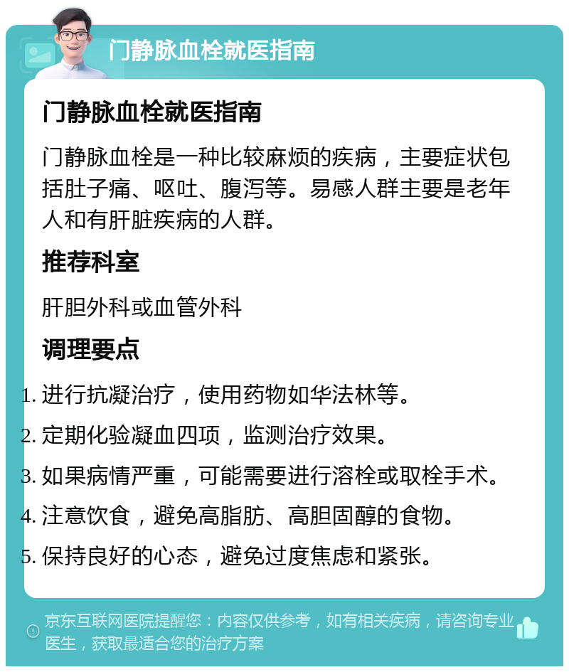 门静脉血栓就医指南 门静脉血栓就医指南 门静脉血栓是一种比较麻烦的疾病，主要症状包括肚子痛、呕吐、腹泻等。易感人群主要是老年人和有肝脏疾病的人群。 推荐科室 肝胆外科或血管外科 调理要点 进行抗凝治疗，使用药物如华法林等。 定期化验凝血四项，监测治疗效果。 如果病情严重，可能需要进行溶栓或取栓手术。 注意饮食，避免高脂肪、高胆固醇的食物。 保持良好的心态，避免过度焦虑和紧张。