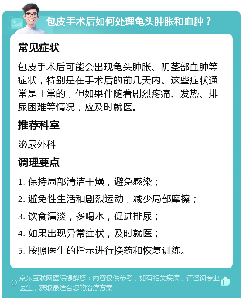 包皮手术后如何处理龟头肿胀和血肿？ 常见症状 包皮手术后可能会出现龟头肿胀、阴茎部血肿等症状，特别是在手术后的前几天内。这些症状通常是正常的，但如果伴随着剧烈疼痛、发热、排尿困难等情况，应及时就医。 推荐科室 泌尿外科 调理要点 1. 保持局部清洁干燥，避免感染； 2. 避免性生活和剧烈运动，减少局部摩擦； 3. 饮食清淡，多喝水，促进排尿； 4. 如果出现异常症状，及时就医； 5. 按照医生的指示进行换药和恢复训练。