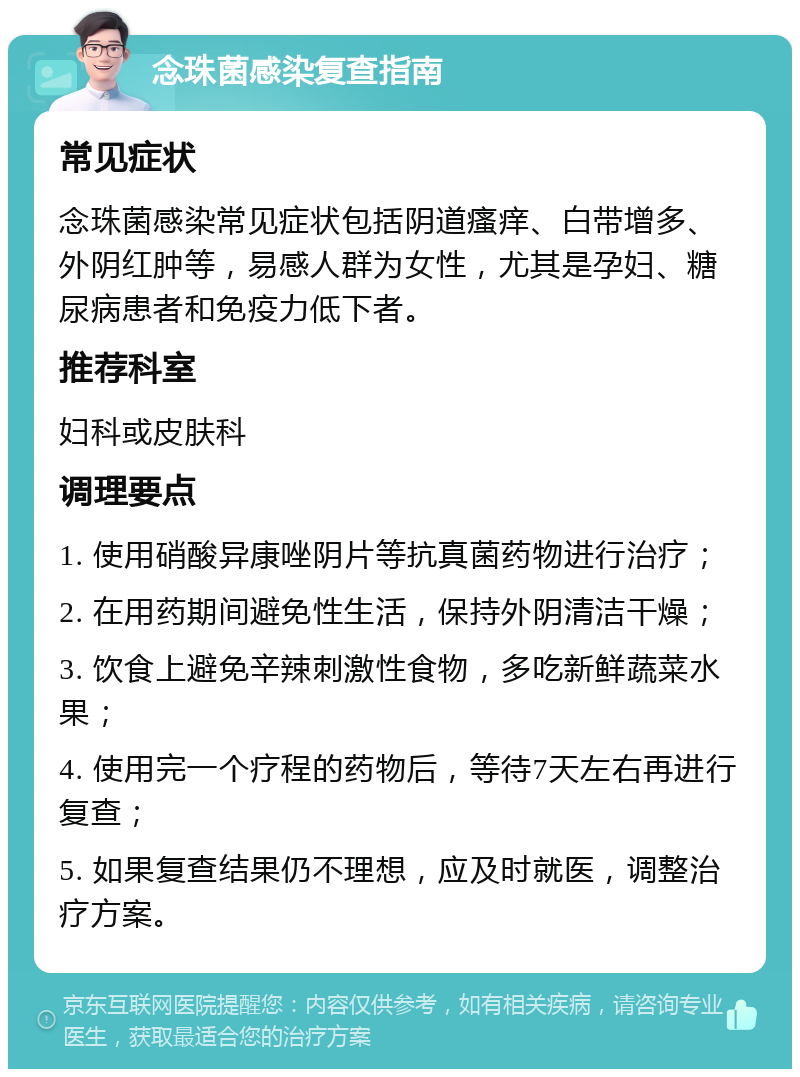 念珠菌感染复查指南 常见症状 念珠菌感染常见症状包括阴道瘙痒、白带增多、外阴红肿等，易感人群为女性，尤其是孕妇、糖尿病患者和免疫力低下者。 推荐科室 妇科或皮肤科 调理要点 1. 使用硝酸异康唑阴片等抗真菌药物进行治疗； 2. 在用药期间避免性生活，保持外阴清洁干燥； 3. 饮食上避免辛辣刺激性食物，多吃新鲜蔬菜水果； 4. 使用完一个疗程的药物后，等待7天左右再进行复查； 5. 如果复查结果仍不理想，应及时就医，调整治疗方案。