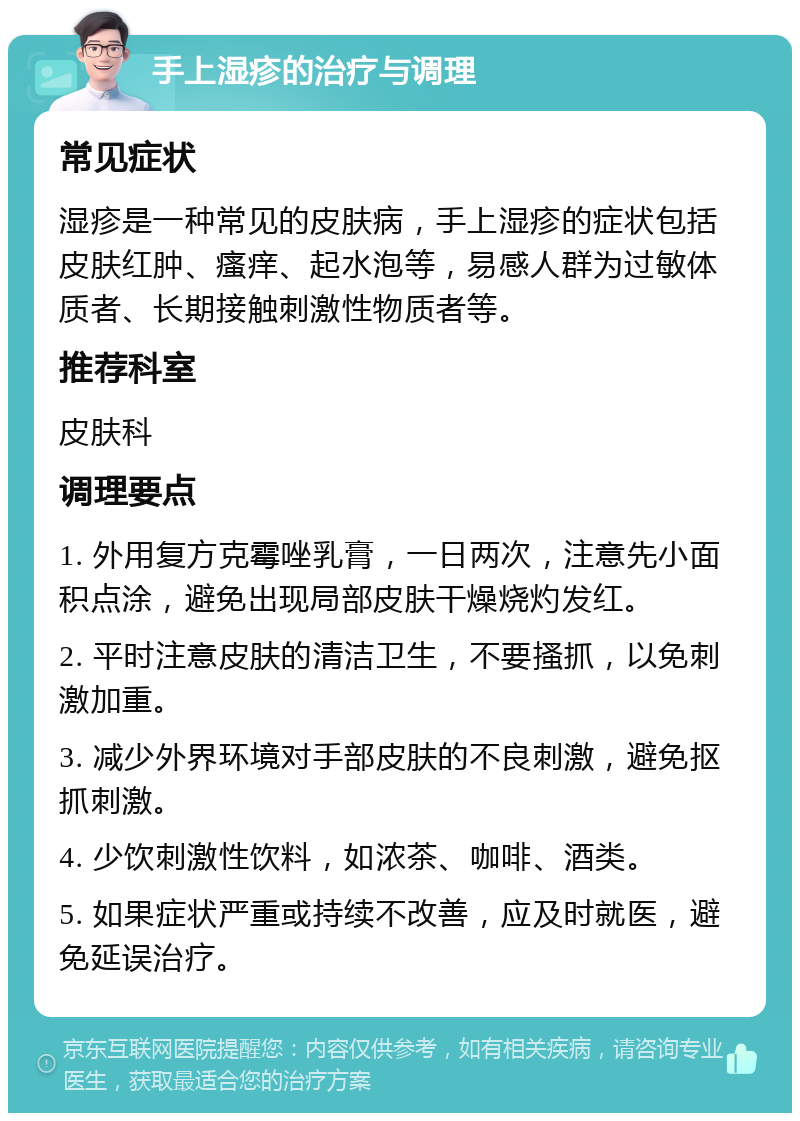 手上湿疹的治疗与调理 常见症状 湿疹是一种常见的皮肤病，手上湿疹的症状包括皮肤红肿、瘙痒、起水泡等，易感人群为过敏体质者、长期接触刺激性物质者等。 推荐科室 皮肤科 调理要点 1. 外用复方克霉唑乳膏，一日两次，注意先小面积点涂，避免出现局部皮肤干燥烧灼发红。 2. 平时注意皮肤的清洁卫生，不要搔抓，以免刺激加重。 3. 减少外界环境对手部皮肤的不良刺激，避免抠抓刺激。 4. 少饮刺激性饮料，如浓茶、咖啡、酒类。 5. 如果症状严重或持续不改善，应及时就医，避免延误治疗。