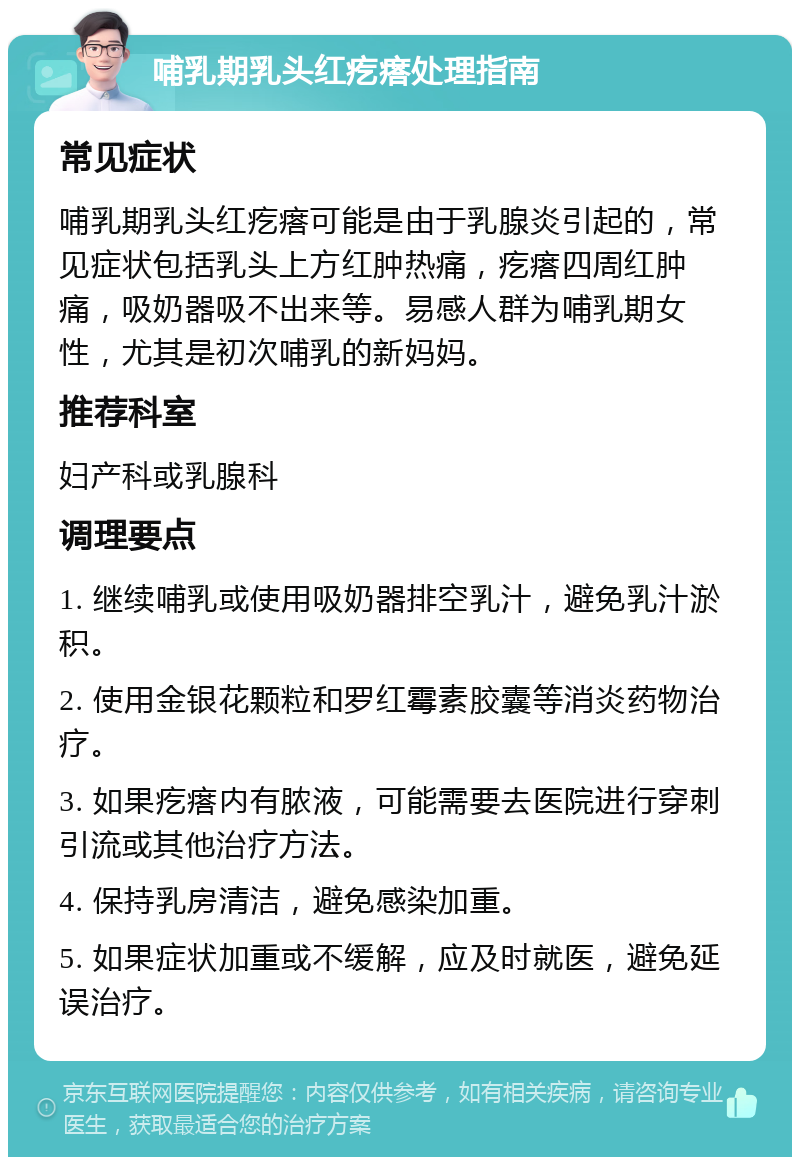 哺乳期乳头红疙瘩处理指南 常见症状 哺乳期乳头红疙瘩可能是由于乳腺炎引起的，常见症状包括乳头上方红肿热痛，疙瘩四周红肿痛，吸奶器吸不出来等。易感人群为哺乳期女性，尤其是初次哺乳的新妈妈。 推荐科室 妇产科或乳腺科 调理要点 1. 继续哺乳或使用吸奶器排空乳汁，避免乳汁淤积。 2. 使用金银花颗粒和罗红霉素胶囊等消炎药物治疗。 3. 如果疙瘩内有脓液，可能需要去医院进行穿刺引流或其他治疗方法。 4. 保持乳房清洁，避免感染加重。 5. 如果症状加重或不缓解，应及时就医，避免延误治疗。