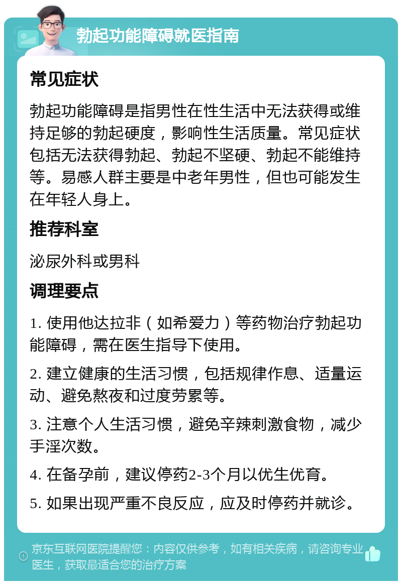 勃起功能障碍就医指南 常见症状 勃起功能障碍是指男性在性生活中无法获得或维持足够的勃起硬度，影响性生活质量。常见症状包括无法获得勃起、勃起不坚硬、勃起不能维持等。易感人群主要是中老年男性，但也可能发生在年轻人身上。 推荐科室 泌尿外科或男科 调理要点 1. 使用他达拉非（如希爱力）等药物治疗勃起功能障碍，需在医生指导下使用。 2. 建立健康的生活习惯，包括规律作息、适量运动、避免熬夜和过度劳累等。 3. 注意个人生活习惯，避免辛辣刺激食物，减少手淫次数。 4. 在备孕前，建议停药2-3个月以优生优育。 5. 如果出现严重不良反应，应及时停药并就诊。