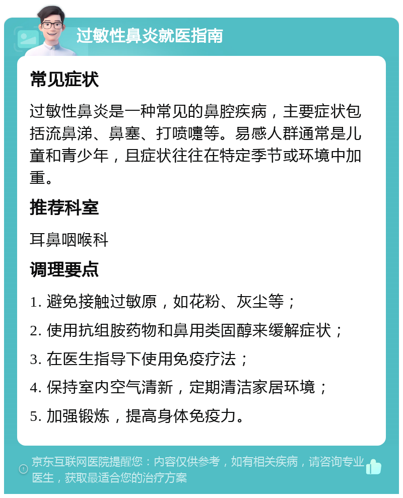 过敏性鼻炎就医指南 常见症状 过敏性鼻炎是一种常见的鼻腔疾病，主要症状包括流鼻涕、鼻塞、打喷嚏等。易感人群通常是儿童和青少年，且症状往往在特定季节或环境中加重。 推荐科室 耳鼻咽喉科 调理要点 1. 避免接触过敏原，如花粉、灰尘等； 2. 使用抗组胺药物和鼻用类固醇来缓解症状； 3. 在医生指导下使用免疫疗法； 4. 保持室内空气清新，定期清洁家居环境； 5. 加强锻炼，提高身体免疫力。