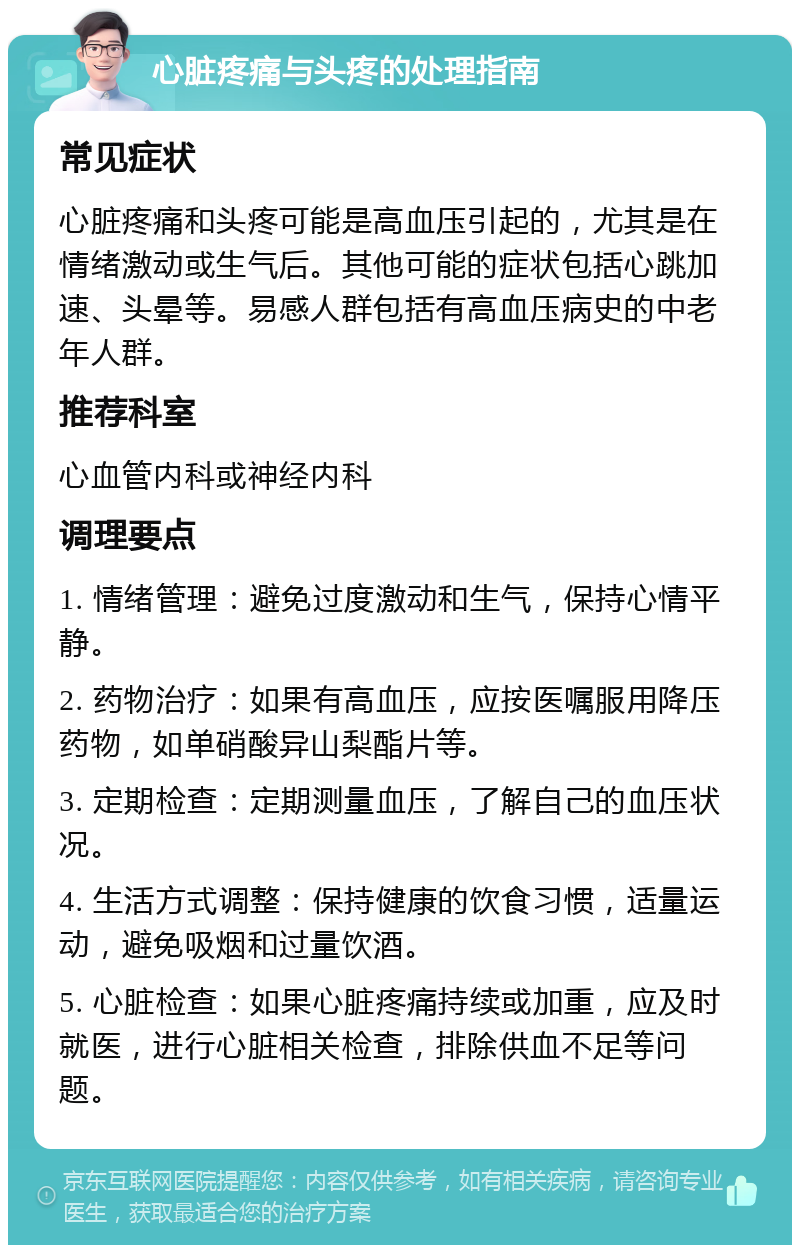 心脏疼痛与头疼的处理指南 常见症状 心脏疼痛和头疼可能是高血压引起的，尤其是在情绪激动或生气后。其他可能的症状包括心跳加速、头晕等。易感人群包括有高血压病史的中老年人群。 推荐科室 心血管内科或神经内科 调理要点 1. 情绪管理：避免过度激动和生气，保持心情平静。 2. 药物治疗：如果有高血压，应按医嘱服用降压药物，如单硝酸异山梨酯片等。 3. 定期检查：定期测量血压，了解自己的血压状况。 4. 生活方式调整：保持健康的饮食习惯，适量运动，避免吸烟和过量饮酒。 5. 心脏检查：如果心脏疼痛持续或加重，应及时就医，进行心脏相关检查，排除供血不足等问题。