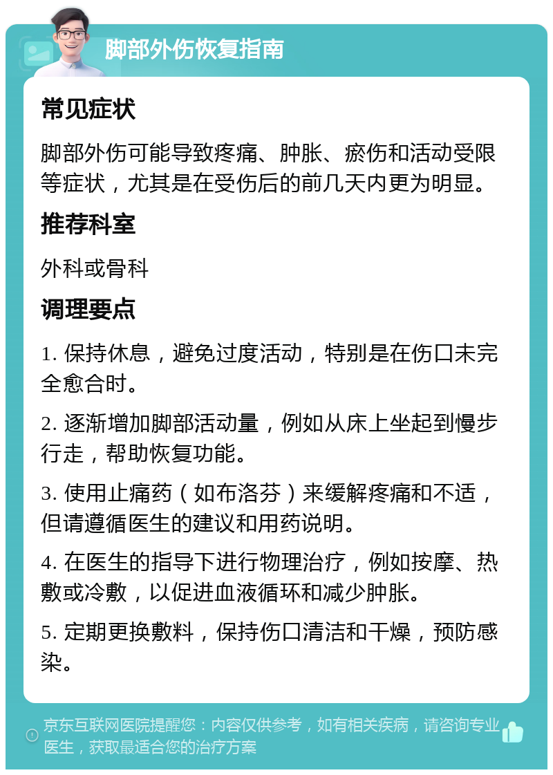 脚部外伤恢复指南 常见症状 脚部外伤可能导致疼痛、肿胀、瘀伤和活动受限等症状，尤其是在受伤后的前几天内更为明显。 推荐科室 外科或骨科 调理要点 1. 保持休息，避免过度活动，特别是在伤口未完全愈合时。 2. 逐渐增加脚部活动量，例如从床上坐起到慢步行走，帮助恢复功能。 3. 使用止痛药（如布洛芬）来缓解疼痛和不适，但请遵循医生的建议和用药说明。 4. 在医生的指导下进行物理治疗，例如按摩、热敷或冷敷，以促进血液循环和减少肿胀。 5. 定期更换敷料，保持伤口清洁和干燥，预防感染。