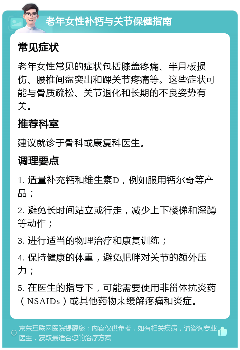 老年女性补钙与关节保健指南 常见症状 老年女性常见的症状包括膝盖疼痛、半月板损伤、腰椎间盘突出和踝关节疼痛等。这些症状可能与骨质疏松、关节退化和长期的不良姿势有关。 推荐科室 建议就诊于骨科或康复科医生。 调理要点 1. 适量补充钙和维生素D，例如服用钙尔奇等产品； 2. 避免长时间站立或行走，减少上下楼梯和深蹲等动作； 3. 进行适当的物理治疗和康复训练； 4. 保持健康的体重，避免肥胖对关节的额外压力； 5. 在医生的指导下，可能需要使用非甾体抗炎药（NSAIDs）或其他药物来缓解疼痛和炎症。