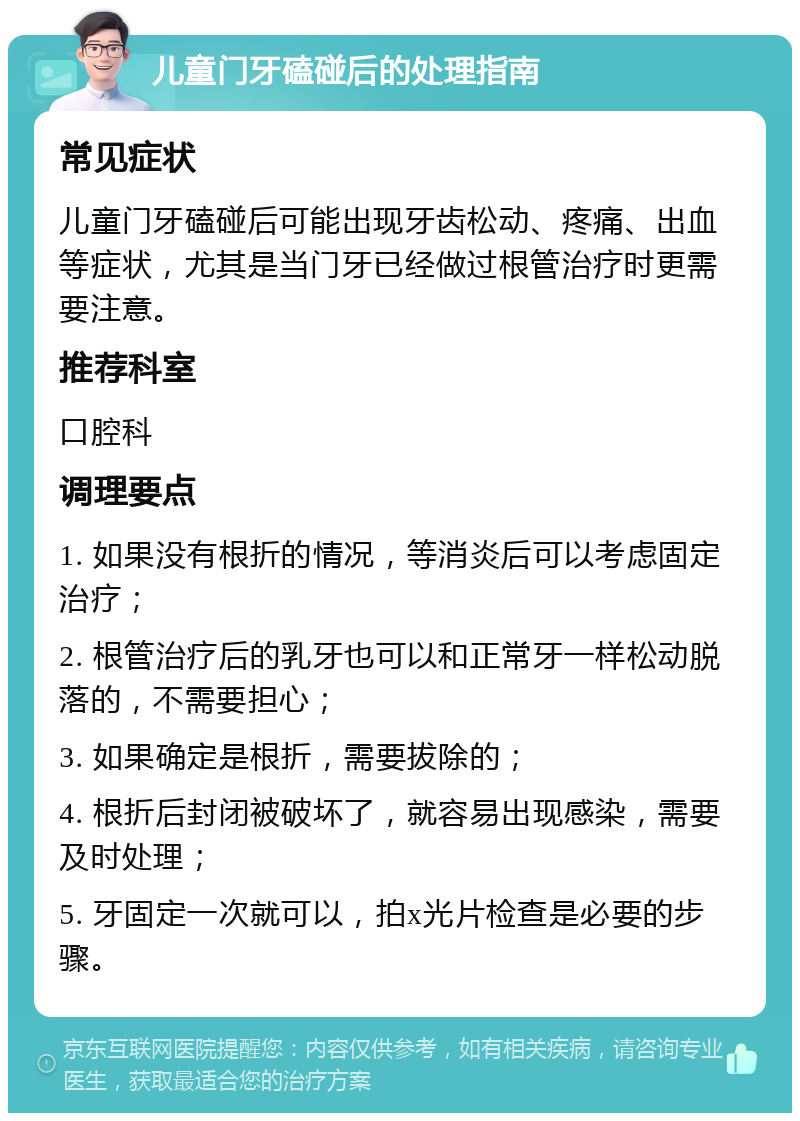 儿童门牙磕碰后的处理指南 常见症状 儿童门牙磕碰后可能出现牙齿松动、疼痛、出血等症状，尤其是当门牙已经做过根管治疗时更需要注意。 推荐科室 口腔科 调理要点 1. 如果没有根折的情况，等消炎后可以考虑固定治疗； 2. 根管治疗后的乳牙也可以和正常牙一样松动脱落的，不需要担心； 3. 如果确定是根折，需要拔除的； 4. 根折后封闭被破坏了，就容易出现感染，需要及时处理； 5. 牙固定一次就可以，拍x光片检查是必要的步骤。