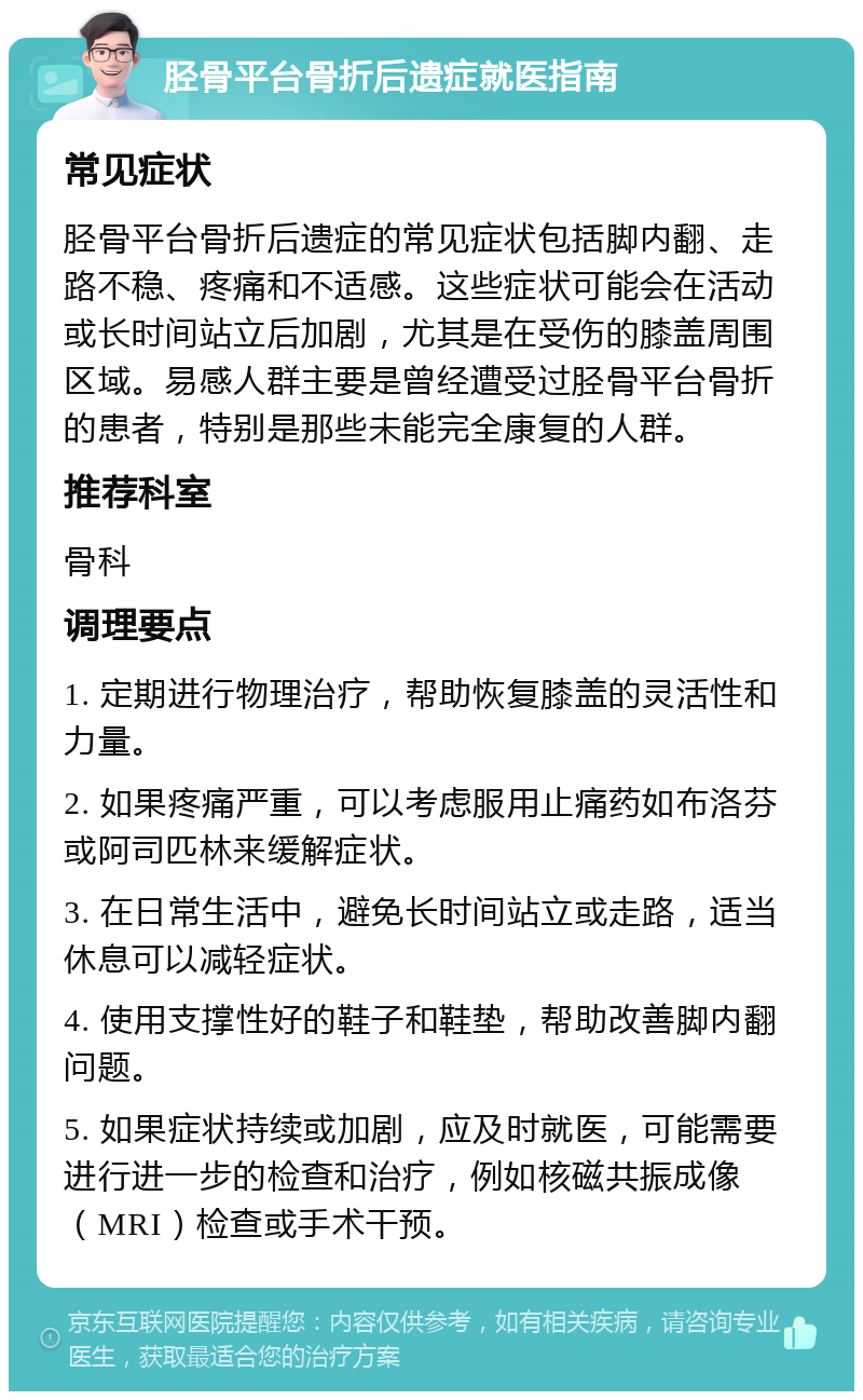 胫骨平台骨折后遗症就医指南 常见症状 胫骨平台骨折后遗症的常见症状包括脚内翻、走路不稳、疼痛和不适感。这些症状可能会在活动或长时间站立后加剧，尤其是在受伤的膝盖周围区域。易感人群主要是曾经遭受过胫骨平台骨折的患者，特别是那些未能完全康复的人群。 推荐科室 骨科 调理要点 1. 定期进行物理治疗，帮助恢复膝盖的灵活性和力量。 2. 如果疼痛严重，可以考虑服用止痛药如布洛芬或阿司匹林来缓解症状。 3. 在日常生活中，避免长时间站立或走路，适当休息可以减轻症状。 4. 使用支撑性好的鞋子和鞋垫，帮助改善脚内翻问题。 5. 如果症状持续或加剧，应及时就医，可能需要进行进一步的检查和治疗，例如核磁共振成像（MRI）检查或手术干预。