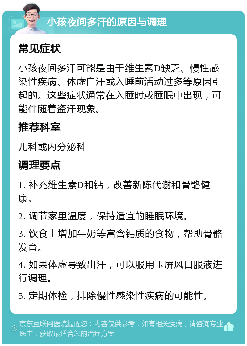 小孩夜间多汗的原因与调理 常见症状 小孩夜间多汗可能是由于维生素D缺乏、慢性感染性疾病、体虚自汗或入睡前活动过多等原因引起的。这些症状通常在入睡时或睡眠中出现，可能伴随着盗汗现象。 推荐科室 儿科或内分泌科 调理要点 1. 补充维生素D和钙，改善新陈代谢和骨骼健康。 2. 调节家里温度，保持适宜的睡眠环境。 3. 饮食上增加牛奶等富含钙质的食物，帮助骨骼发育。 4. 如果体虚导致出汗，可以服用玉屏风口服液进行调理。 5. 定期体检，排除慢性感染性疾病的可能性。