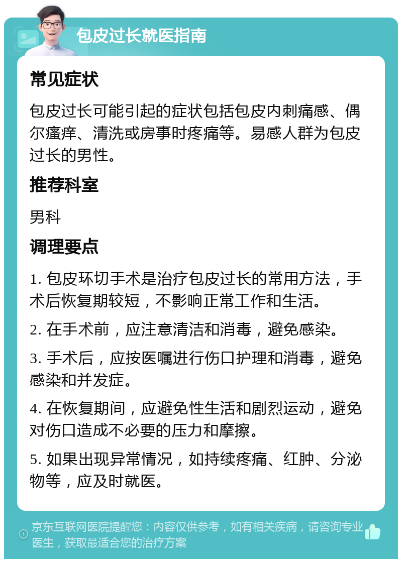 包皮过长就医指南 常见症状 包皮过长可能引起的症状包括包皮内刺痛感、偶尔瘙痒、清洗或房事时疼痛等。易感人群为包皮过长的男性。 推荐科室 男科 调理要点 1. 包皮环切手术是治疗包皮过长的常用方法，手术后恢复期较短，不影响正常工作和生活。 2. 在手术前，应注意清洁和消毒，避免感染。 3. 手术后，应按医嘱进行伤口护理和消毒，避免感染和并发症。 4. 在恢复期间，应避免性生活和剧烈运动，避免对伤口造成不必要的压力和摩擦。 5. 如果出现异常情况，如持续疼痛、红肿、分泌物等，应及时就医。