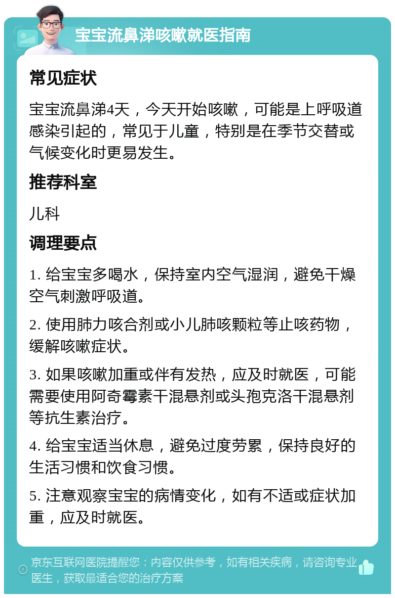 宝宝流鼻涕咳嗽就医指南 常见症状 宝宝流鼻涕4天，今天开始咳嗽，可能是上呼吸道感染引起的，常见于儿童，特别是在季节交替或气候变化时更易发生。 推荐科室 儿科 调理要点 1. 给宝宝多喝水，保持室内空气湿润，避免干燥空气刺激呼吸道。 2. 使用肺力咳合剂或小儿肺咳颗粒等止咳药物，缓解咳嗽症状。 3. 如果咳嗽加重或伴有发热，应及时就医，可能需要使用阿奇霉素干混悬剂或头孢克洛干混悬剂等抗生素治疗。 4. 给宝宝适当休息，避免过度劳累，保持良好的生活习惯和饮食习惯。 5. 注意观察宝宝的病情变化，如有不适或症状加重，应及时就医。