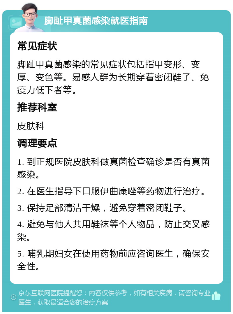 脚趾甲真菌感染就医指南 常见症状 脚趾甲真菌感染的常见症状包括指甲变形、变厚、变色等。易感人群为长期穿着密闭鞋子、免疫力低下者等。 推荐科室 皮肤科 调理要点 1. 到正规医院皮肤科做真菌检查确诊是否有真菌感染。 2. 在医生指导下口服伊曲康唑等药物进行治疗。 3. 保持足部清洁干燥，避免穿着密闭鞋子。 4. 避免与他人共用鞋袜等个人物品，防止交叉感染。 5. 哺乳期妇女在使用药物前应咨询医生，确保安全性。