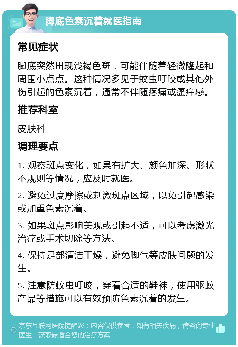 脚底色素沉着就医指南 常见症状 脚底突然出现浅褐色斑，可能伴随着轻微隆起和周围小点点。这种情况多见于蚊虫叮咬或其他外伤引起的色素沉着，通常不伴随疼痛或瘙痒感。 推荐科室 皮肤科 调理要点 1. 观察斑点变化，如果有扩大、颜色加深、形状不规则等情况，应及时就医。 2. 避免过度摩擦或刺激斑点区域，以免引起感染或加重色素沉着。 3. 如果斑点影响美观或引起不适，可以考虑激光治疗或手术切除等方法。 4. 保持足部清洁干燥，避免脚气等皮肤问题的发生。 5. 注意防蚊虫叮咬，穿着合适的鞋袜，使用驱蚊产品等措施可以有效预防色素沉着的发生。