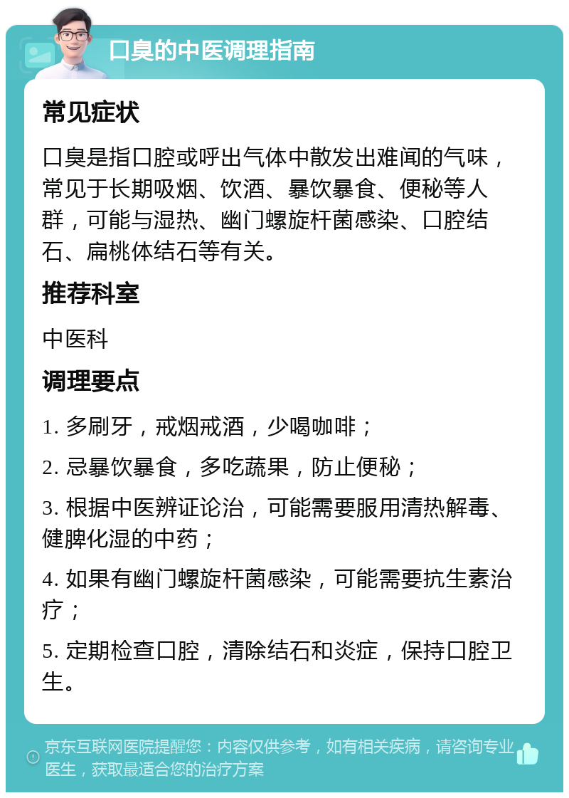 口臭的中医调理指南 常见症状 口臭是指口腔或呼出气体中散发出难闻的气味，常见于长期吸烟、饮酒、暴饮暴食、便秘等人群，可能与湿热、幽门螺旋杆菌感染、口腔结石、扁桃体结石等有关。 推荐科室 中医科 调理要点 1. 多刷牙，戒烟戒酒，少喝咖啡； 2. 忌暴饮暴食，多吃蔬果，防止便秘； 3. 根据中医辨证论治，可能需要服用清热解毒、健脾化湿的中药； 4. 如果有幽门螺旋杆菌感染，可能需要抗生素治疗； 5. 定期检查口腔，清除结石和炎症，保持口腔卫生。