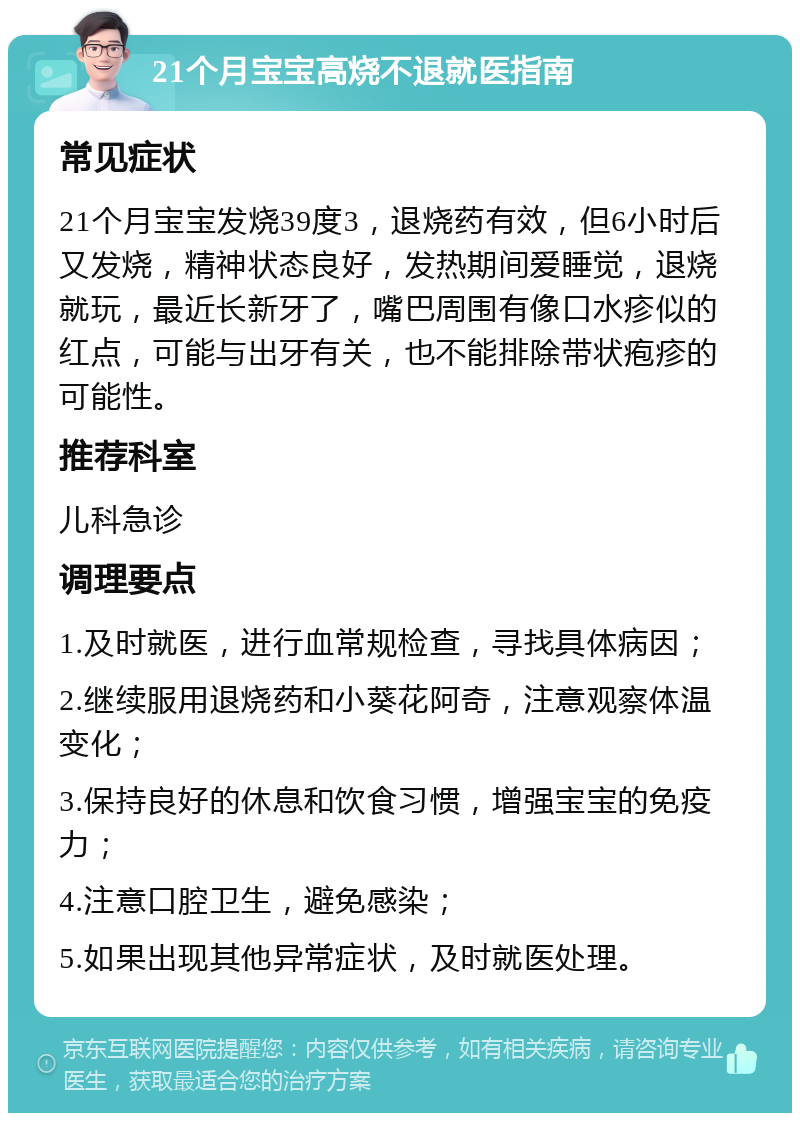 21个月宝宝高烧不退就医指南 常见症状 21个月宝宝发烧39度3，退烧药有效，但6小时后又发烧，精神状态良好，发热期间爱睡觉，退烧就玩，最近长新牙了，嘴巴周围有像口水疹似的红点，可能与出牙有关，也不能排除带状疱疹的可能性。 推荐科室 儿科急诊 调理要点 1.及时就医，进行血常规检查，寻找具体病因； 2.继续服用退烧药和小葵花阿奇，注意观察体温变化； 3.保持良好的休息和饮食习惯，增强宝宝的免疫力； 4.注意口腔卫生，避免感染； 5.如果出现其他异常症状，及时就医处理。