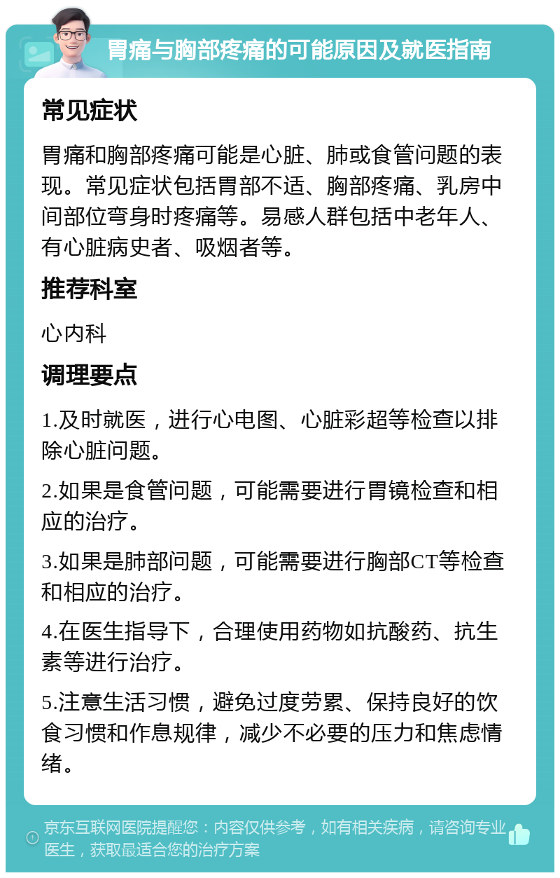 胃痛与胸部疼痛的可能原因及就医指南 常见症状 胃痛和胸部疼痛可能是心脏、肺或食管问题的表现。常见症状包括胃部不适、胸部疼痛、乳房中间部位弯身时疼痛等。易感人群包括中老年人、有心脏病史者、吸烟者等。 推荐科室 心内科 调理要点 1.及时就医，进行心电图、心脏彩超等检查以排除心脏问题。 2.如果是食管问题，可能需要进行胃镜检查和相应的治疗。 3.如果是肺部问题，可能需要进行胸部CT等检查和相应的治疗。 4.在医生指导下，合理使用药物如抗酸药、抗生素等进行治疗。 5.注意生活习惯，避免过度劳累、保持良好的饮食习惯和作息规律，减少不必要的压力和焦虑情绪。