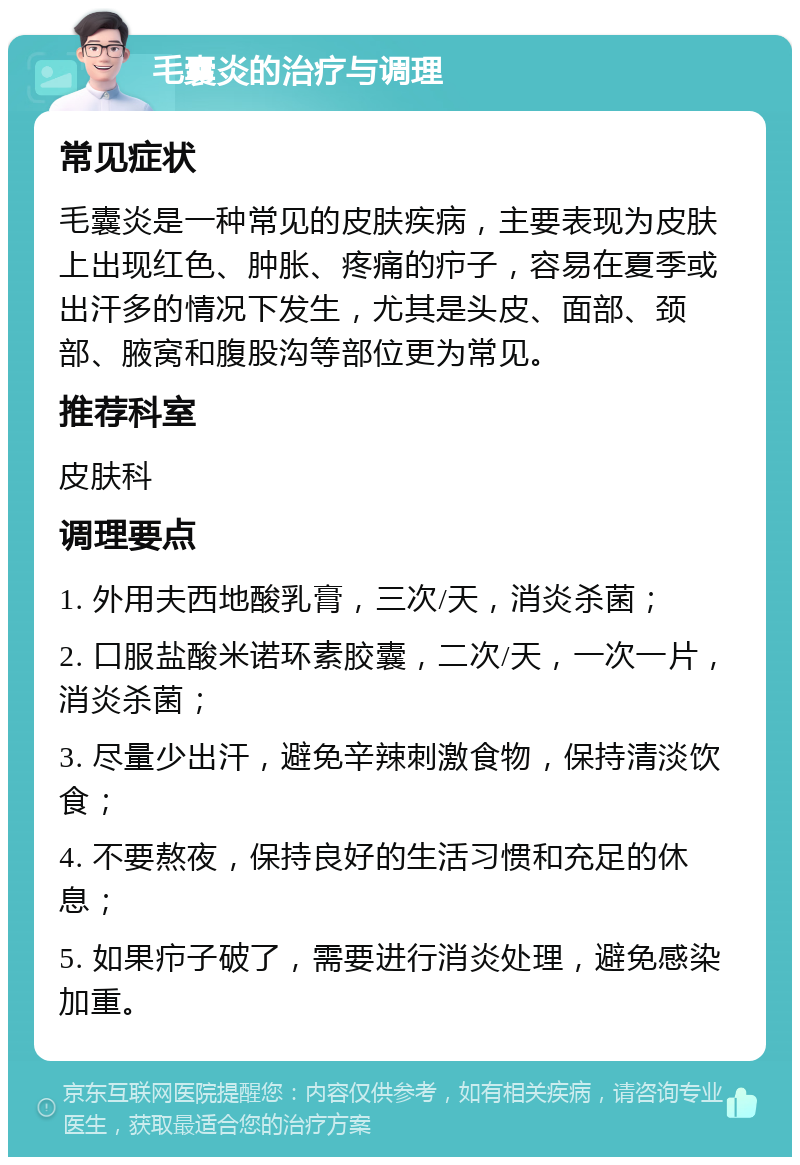 毛囊炎的治疗与调理 常见症状 毛囊炎是一种常见的皮肤疾病，主要表现为皮肤上出现红色、肿胀、疼痛的疖子，容易在夏季或出汗多的情况下发生，尤其是头皮、面部、颈部、腋窝和腹股沟等部位更为常见。 推荐科室 皮肤科 调理要点 1. 外用夫西地酸乳膏，三次/天，消炎杀菌； 2. 口服盐酸米诺环素胶囊，二次/天，一次一片，消炎杀菌； 3. 尽量少出汗，避免辛辣刺激食物，保持清淡饮食； 4. 不要熬夜，保持良好的生活习惯和充足的休息； 5. 如果疖子破了，需要进行消炎处理，避免感染加重。