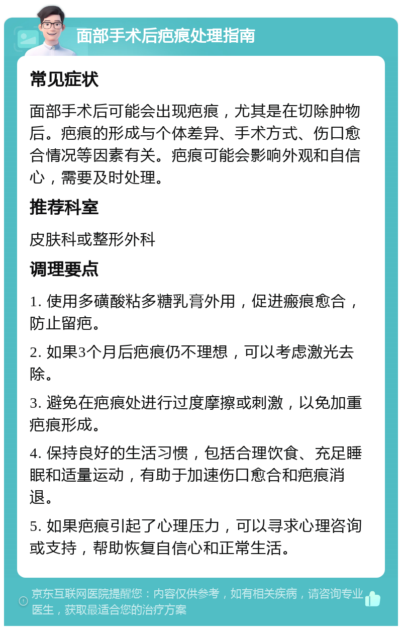 面部手术后疤痕处理指南 常见症状 面部手术后可能会出现疤痕，尤其是在切除肿物后。疤痕的形成与个体差异、手术方式、伤口愈合情况等因素有关。疤痕可能会影响外观和自信心，需要及时处理。 推荐科室 皮肤科或整形外科 调理要点 1. 使用多磺酸粘多糖乳膏外用，促进瘢痕愈合，防止留疤。 2. 如果3个月后疤痕仍不理想，可以考虑激光去除。 3. 避免在疤痕处进行过度摩擦或刺激，以免加重疤痕形成。 4. 保持良好的生活习惯，包括合理饮食、充足睡眠和适量运动，有助于加速伤口愈合和疤痕消退。 5. 如果疤痕引起了心理压力，可以寻求心理咨询或支持，帮助恢复自信心和正常生活。