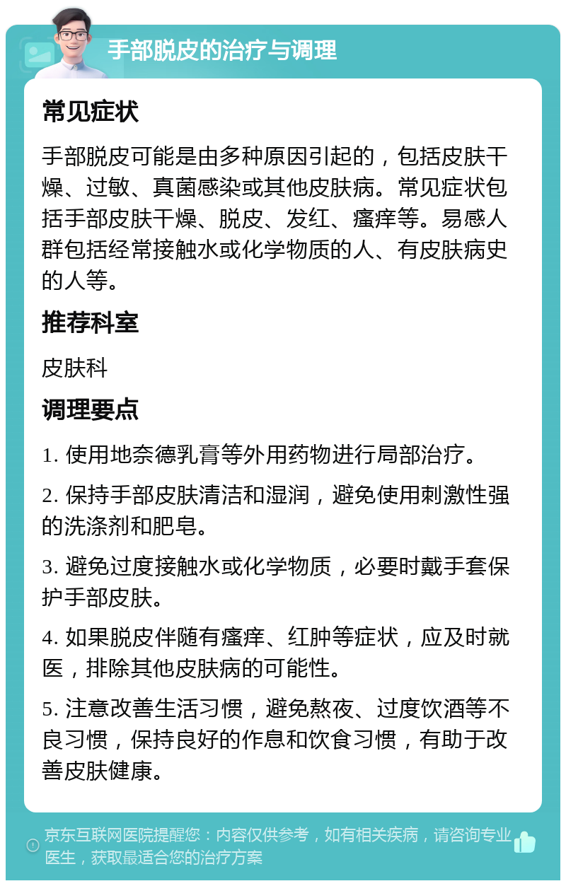 手部脱皮的治疗与调理 常见症状 手部脱皮可能是由多种原因引起的，包括皮肤干燥、过敏、真菌感染或其他皮肤病。常见症状包括手部皮肤干燥、脱皮、发红、瘙痒等。易感人群包括经常接触水或化学物质的人、有皮肤病史的人等。 推荐科室 皮肤科 调理要点 1. 使用地奈德乳膏等外用药物进行局部治疗。 2. 保持手部皮肤清洁和湿润，避免使用刺激性强的洗涤剂和肥皂。 3. 避免过度接触水或化学物质，必要时戴手套保护手部皮肤。 4. 如果脱皮伴随有瘙痒、红肿等症状，应及时就医，排除其他皮肤病的可能性。 5. 注意改善生活习惯，避免熬夜、过度饮酒等不良习惯，保持良好的作息和饮食习惯，有助于改善皮肤健康。