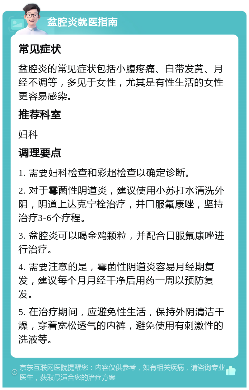 盆腔炎就医指南 常见症状 盆腔炎的常见症状包括小腹疼痛、白带发黄、月经不调等，多见于女性，尤其是有性生活的女性更容易感染。 推荐科室 妇科 调理要点 1. 需要妇科检查和彩超检查以确定诊断。 2. 对于霉菌性阴道炎，建议使用小苏打水清洗外阴，阴道上达克宁栓治疗，并口服氟康唑，坚持治疗3-6个疗程。 3. 盆腔炎可以喝金鸡颗粒，并配合口服氟康唑进行治疗。 4. 需要注意的是，霉菌性阴道炎容易月经期复发，建议每个月月经干净后用药一周以预防复发。 5. 在治疗期间，应避免性生活，保持外阴清洁干燥，穿着宽松透气的内裤，避免使用有刺激性的洗液等。