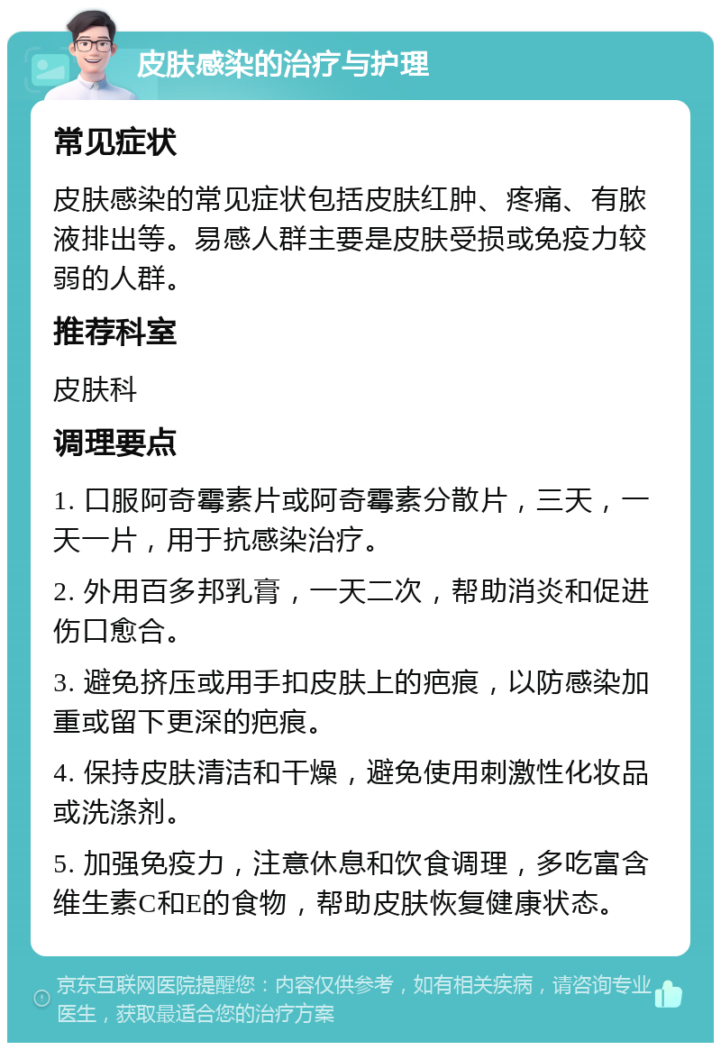 皮肤感染的治疗与护理 常见症状 皮肤感染的常见症状包括皮肤红肿、疼痛、有脓液排出等。易感人群主要是皮肤受损或免疫力较弱的人群。 推荐科室 皮肤科 调理要点 1. 口服阿奇霉素片或阿奇霉素分散片，三天，一天一片，用于抗感染治疗。 2. 外用百多邦乳膏，一天二次，帮助消炎和促进伤口愈合。 3. 避免挤压或用手扣皮肤上的疤痕，以防感染加重或留下更深的疤痕。 4. 保持皮肤清洁和干燥，避免使用刺激性化妆品或洗涤剂。 5. 加强免疫力，注意休息和饮食调理，多吃富含维生素C和E的食物，帮助皮肤恢复健康状态。