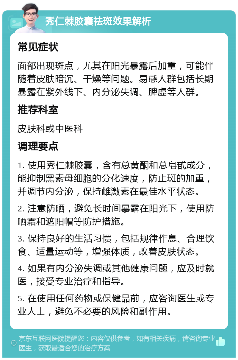 秀仁棘胶囊祛斑效果解析 常见症状 面部出现斑点，尤其在阳光暴露后加重，可能伴随着皮肤暗沉、干燥等问题。易感人群包括长期暴露在紫外线下、内分泌失调、脾虚等人群。 推荐科室 皮肤科或中医科 调理要点 1. 使用秀仁棘胶囊，含有总黄酮和总皂甙成分，能抑制黑素母细胞的分化速度，防止斑的加重，并调节内分泌，保持雌激素在最佳水平状态。 2. 注意防晒，避免长时间暴露在阳光下，使用防晒霜和遮阳帽等防护措施。 3. 保持良好的生活习惯，包括规律作息、合理饮食、适量运动等，增强体质，改善皮肤状态。 4. 如果有内分泌失调或其他健康问题，应及时就医，接受专业治疗和指导。 5. 在使用任何药物或保健品前，应咨询医生或专业人士，避免不必要的风险和副作用。