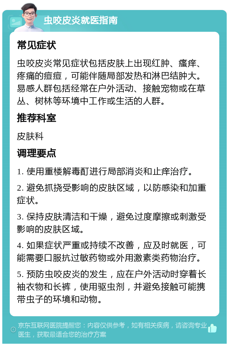 虫咬皮炎就医指南 常见症状 虫咬皮炎常见症状包括皮肤上出现红肿、瘙痒、疼痛的痘痘，可能伴随局部发热和淋巴结肿大。易感人群包括经常在户外活动、接触宠物或在草丛、树林等环境中工作或生活的人群。 推荐科室 皮肤科 调理要点 1. 使用重楼解毒酊进行局部消炎和止痒治疗。 2. 避免抓挠受影响的皮肤区域，以防感染和加重症状。 3. 保持皮肤清洁和干燥，避免过度摩擦或刺激受影响的皮肤区域。 4. 如果症状严重或持续不改善，应及时就医，可能需要口服抗过敏药物或外用激素类药物治疗。 5. 预防虫咬皮炎的发生，应在户外活动时穿着长袖衣物和长裤，使用驱虫剂，并避免接触可能携带虫子的环境和动物。