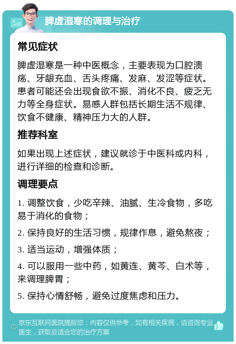 脾虚湿寒的调理与治疗 常见症状 脾虚湿寒是一种中医概念，主要表现为口腔溃疡、牙龈充血、舌头疼痛、发麻、发涩等症状。患者可能还会出现食欲不振、消化不良、疲乏无力等全身症状。易感人群包括长期生活不规律、饮食不健康、精神压力大的人群。 推荐科室 如果出现上述症状，建议就诊于中医科或内科，进行详细的检查和诊断。 调理要点 1. 调整饮食，少吃辛辣、油腻、生冷食物，多吃易于消化的食物； 2. 保持良好的生活习惯，规律作息，避免熬夜； 3. 适当运动，增强体质； 4. 可以服用一些中药，如黄连、黄芩、白术等，来调理脾胃； 5. 保持心情舒畅，避免过度焦虑和压力。