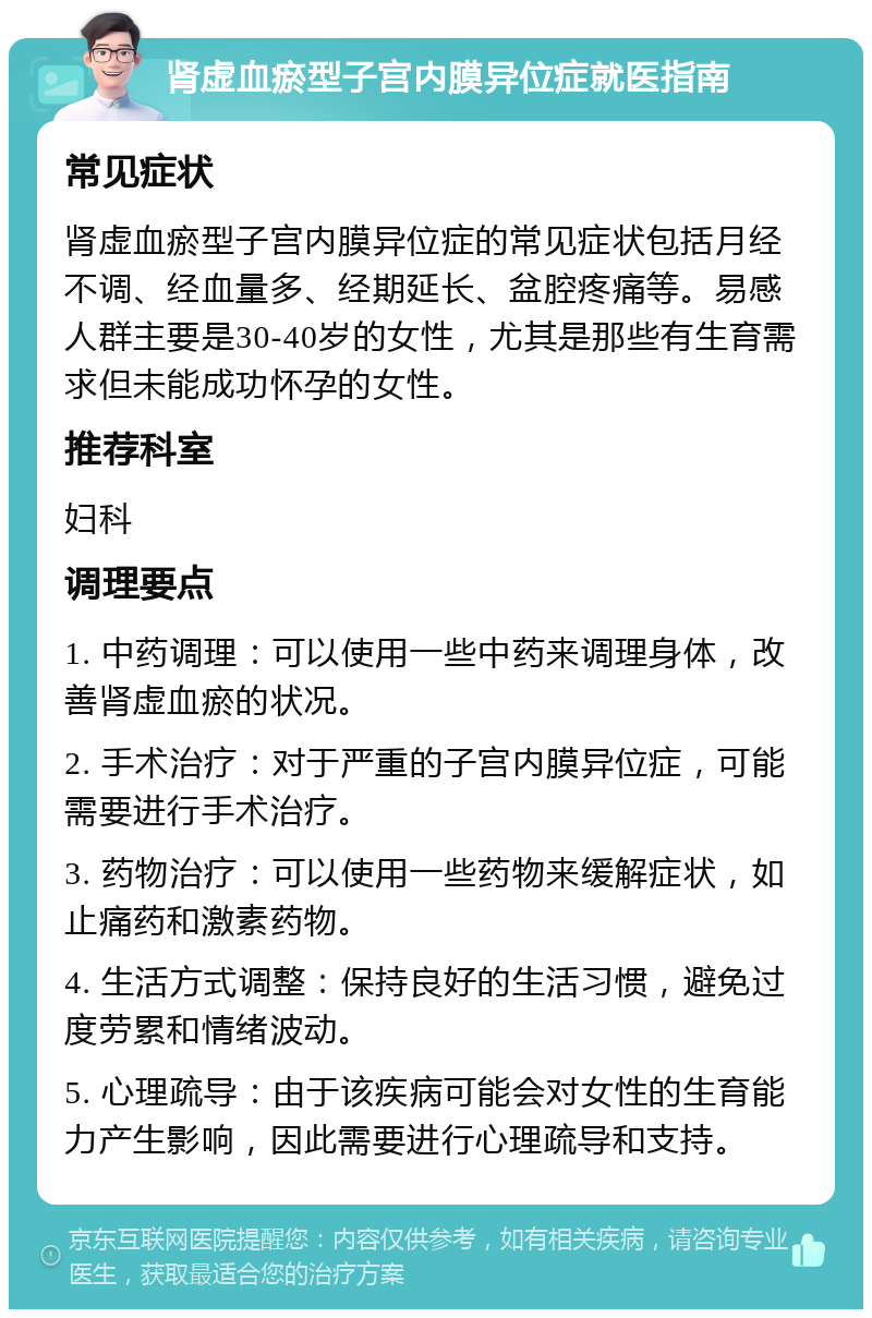 肾虚血瘀型子宫内膜异位症就医指南 常见症状 肾虚血瘀型子宫内膜异位症的常见症状包括月经不调、经血量多、经期延长、盆腔疼痛等。易感人群主要是30-40岁的女性，尤其是那些有生育需求但未能成功怀孕的女性。 推荐科室 妇科 调理要点 1. 中药调理：可以使用一些中药来调理身体，改善肾虚血瘀的状况。 2. 手术治疗：对于严重的子宫内膜异位症，可能需要进行手术治疗。 3. 药物治疗：可以使用一些药物来缓解症状，如止痛药和激素药物。 4. 生活方式调整：保持良好的生活习惯，避免过度劳累和情绪波动。 5. 心理疏导：由于该疾病可能会对女性的生育能力产生影响，因此需要进行心理疏导和支持。