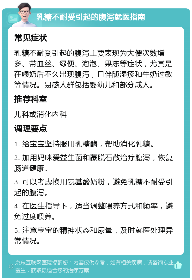 乳糖不耐受引起的腹泻就医指南 常见症状 乳糖不耐受引起的腹泻主要表现为大便次数增多、带血丝、绿便、泡泡、果冻等症状，尤其是在喂奶后不久出现腹泻，且伴随湿疹和牛奶过敏等情况。易感人群包括婴幼儿和部分成人。 推荐科室 儿科或消化内科 调理要点 1. 给宝宝坚持服用乳糖酶，帮助消化乳糖。 2. 加用妈咪爱益生菌和蒙脱石散治疗腹泻，恢复肠道健康。 3. 可以考虑换用氨基酸奶粉，避免乳糖不耐受引起的腹泻。 4. 在医生指导下，适当调整喂养方式和频率，避免过度喂养。 5. 注意宝宝的精神状态和尿量，及时就医处理异常情况。