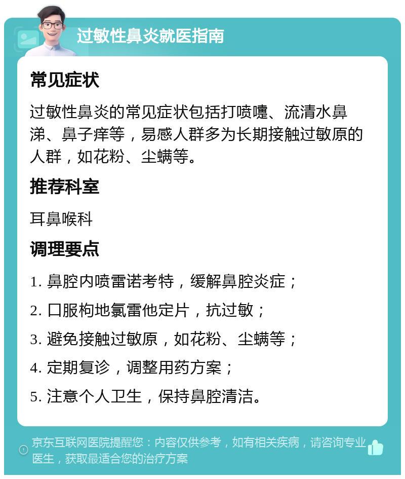 过敏性鼻炎就医指南 常见症状 过敏性鼻炎的常见症状包括打喷嚏、流清水鼻涕、鼻子痒等，易感人群多为长期接触过敏原的人群，如花粉、尘螨等。 推荐科室 耳鼻喉科 调理要点 1. 鼻腔内喷雷诺考特，缓解鼻腔炎症； 2. 口服枸地氯雷他定片，抗过敏； 3. 避免接触过敏原，如花粉、尘螨等； 4. 定期复诊，调整用药方案； 5. 注意个人卫生，保持鼻腔清洁。