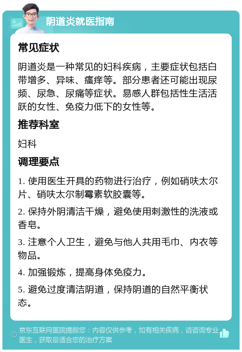 阴道炎就医指南 常见症状 阴道炎是一种常见的妇科疾病，主要症状包括白带增多、异味、瘙痒等。部分患者还可能出现尿频、尿急、尿痛等症状。易感人群包括性生活活跃的女性、免疫力低下的女性等。 推荐科室 妇科 调理要点 1. 使用医生开具的药物进行治疗，例如硝呋太尔片、硝呋太尔制霉素软胶囊等。 2. 保持外阴清洁干燥，避免使用刺激性的洗液或香皂。 3. 注意个人卫生，避免与他人共用毛巾、内衣等物品。 4. 加强锻炼，提高身体免疫力。 5. 避免过度清洁阴道，保持阴道的自然平衡状态。