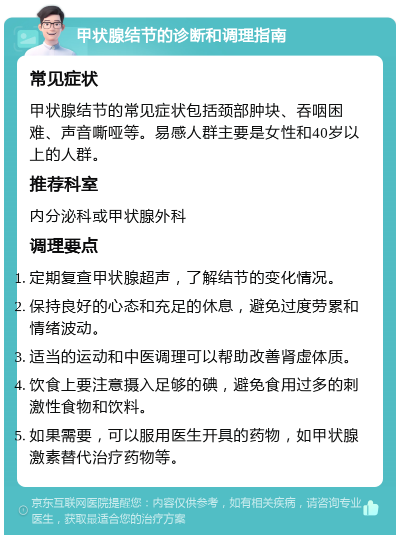 甲状腺结节的诊断和调理指南 常见症状 甲状腺结节的常见症状包括颈部肿块、吞咽困难、声音嘶哑等。易感人群主要是女性和40岁以上的人群。 推荐科室 内分泌科或甲状腺外科 调理要点 定期复查甲状腺超声，了解结节的变化情况。 保持良好的心态和充足的休息，避免过度劳累和情绪波动。 适当的运动和中医调理可以帮助改善肾虚体质。 饮食上要注意摄入足够的碘，避免食用过多的刺激性食物和饮料。 如果需要，可以服用医生开具的药物，如甲状腺激素替代治疗药物等。